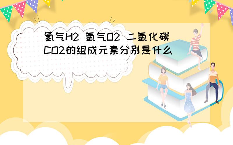 氢气H2 氧气O2 二氧化碳CO2的组成元素分别是什么