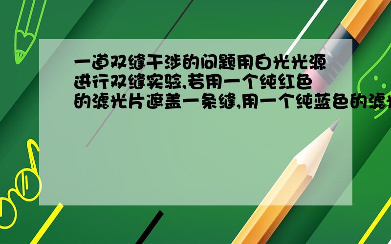 一道双缝干涉的问题用白光光源进行双缝实验,若用一个纯红色的滤光片遮盖一条缝,用一个纯蓝色的滤光片遮盖另一条缝,则A.干涉条纹的宽度将发生改变B.产生红光和蓝光的两套彩色干涉条纹