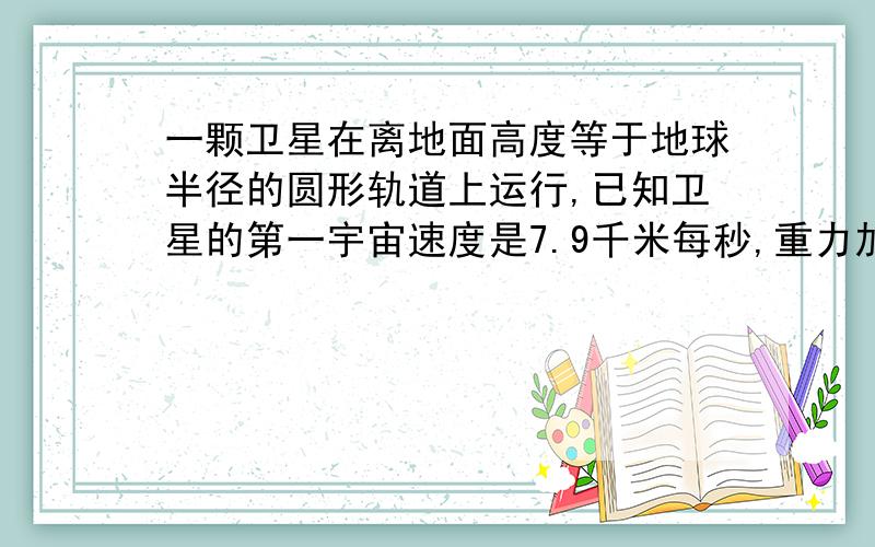 一颗卫星在离地面高度等于地球半径的圆形轨道上运行,已知卫星的第一宇宙速度是7.9千米每秒,重力加速...一颗卫星在离地面高度等于地球半径的圆形轨道上运行,已知卫星的第一宇宙速度是7