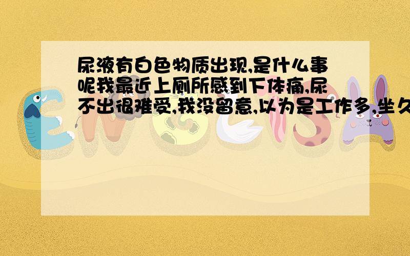 尿液有白色物质出现,是什么事呢我最近上厕所感到下体痛,尿不出很难受,我没留意,以为是工作多,坐久了的缘故.过了一段时间,情况没什么变化,上厕所还尿出白色的物质,我感到很不好,我这是