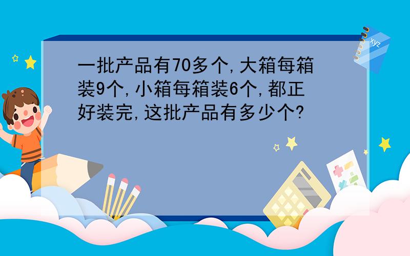 一批产品有70多个,大箱每箱装9个,小箱每箱装6个,都正好装完,这批产品有多少个?