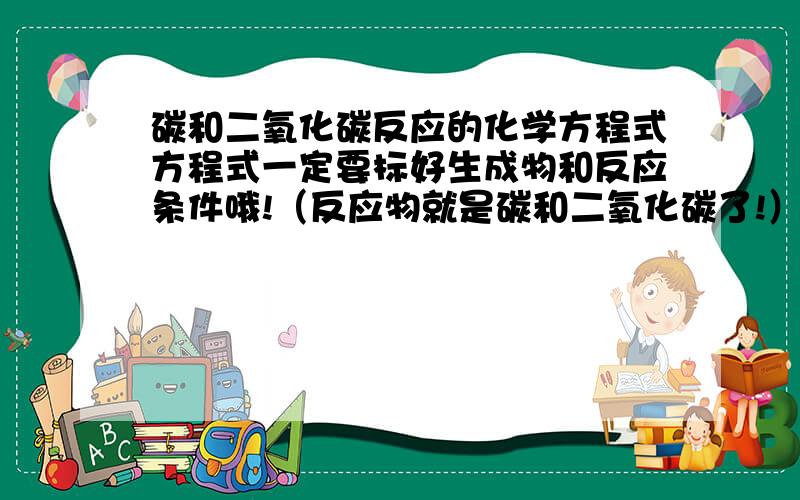 碳和二氧化碳反应的化学方程式方程式一定要标好生成物和反应条件哦!（反应物就是碳和二氧化碳了!）