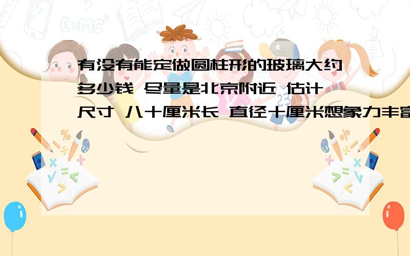 有没有能定做圆柱形的玻璃大约多少钱 尽量是北京附近 估计尺寸 八十厘米长 直径十厘米想象力丰富点 就是一大堆胶带叠在一起 中间是空的