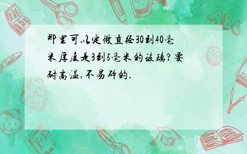 那里可以定做直径30到40毫米厚度是3到5毫米的玻璃?要耐高温,不易碎的.