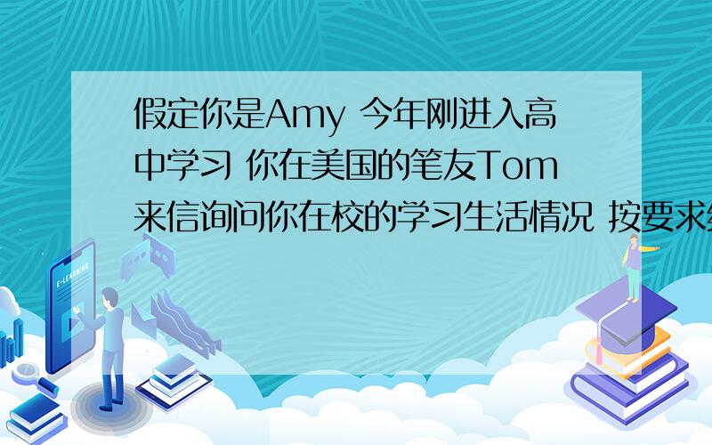 假定你是Amy 今年刚进入高中学习 你在美国的笔友Tom来信询问你在校的学习生活情况 按要求给他一封回信1新学校很漂亮 老师很有善 也交了朋友 但有时候会寂寞2高中学科多 压力大3每天下午