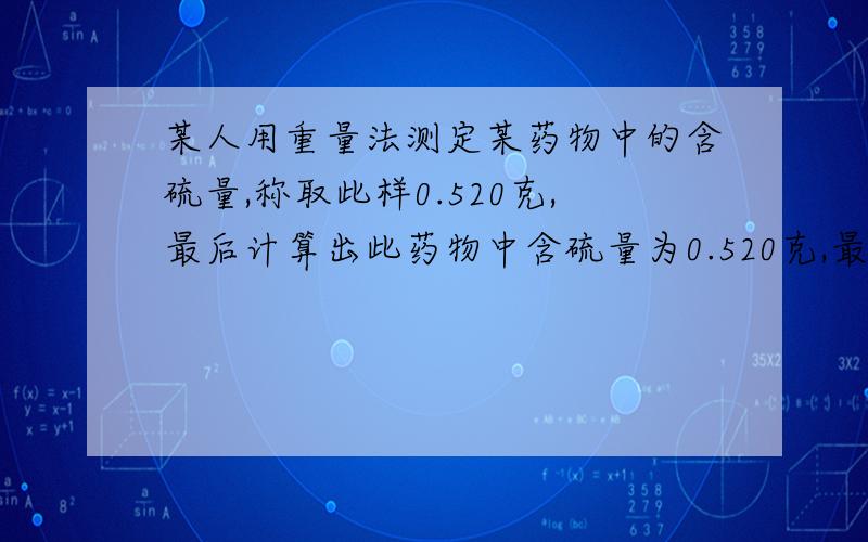 某人用重量法测定某药物中的含硫量,称取此样0.520克,最后计算出此药物中含硫量为0.520克,最某人用重量法测定某药物中的含硫量,称取此样0.520克,最后计算出此药物中含硫量为0.520克,最后计