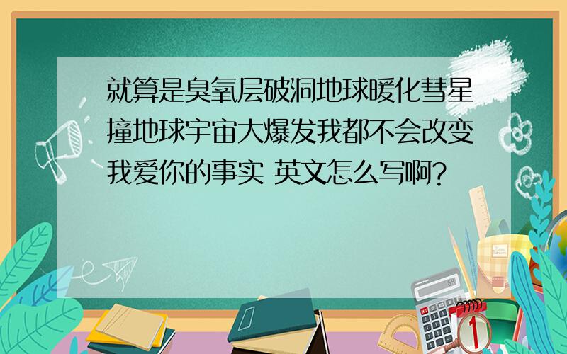 就算是臭氧层破洞地球暖化彗星撞地球宇宙大爆发我都不会改变我爱你的事实 英文怎么写啊?