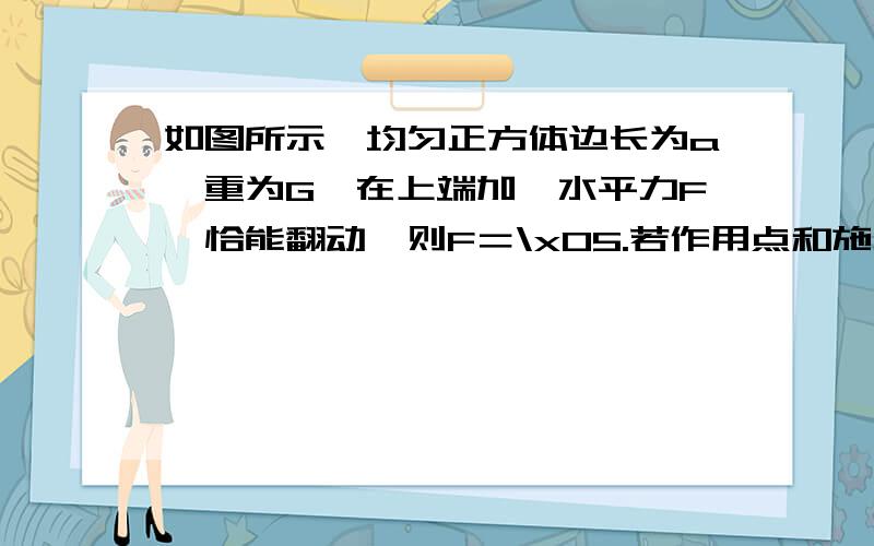 如图所示,均匀正方体边长为a,重为G,在上端加一水平力F,恰能翻动,则F＝\x05.若作用点和施力方向可以任选,则要使正方体能翻动,所需的最小力大小为\x05.