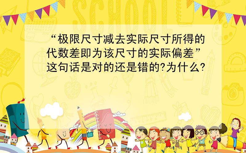 “极限尺寸减去实际尺寸所得的代数差即为该尺寸的实际偏差”这句话是对的还是错的?为什么?