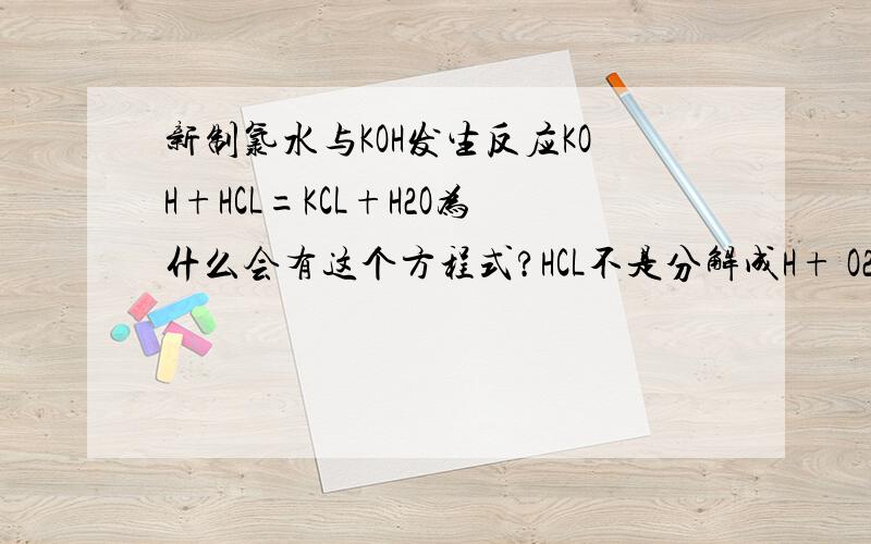 新制氯水与KOH发生反应KOH+HCL=KCL+H2O为什么会有这个方程式?HCL不是分解成H+ O2- HCL不存在了吗?还有一个方程式是KOH+HCLO后面怎么写?