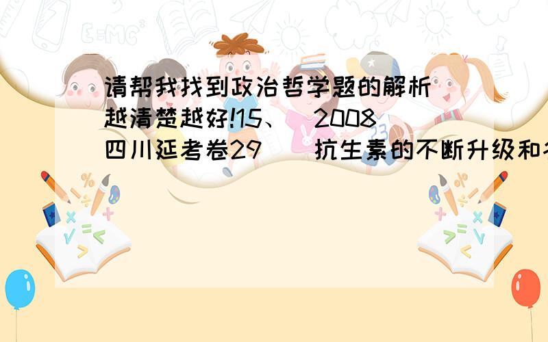 请帮我找到政治哲学题的解析 越清楚越好!15、（2008四川延考卷29）．抗生素的不断升级和各种耐药病菌的相继出现,表明 A①抗生素与病菌都以对方作为己方存在的前提条件②抗生素与病菌相