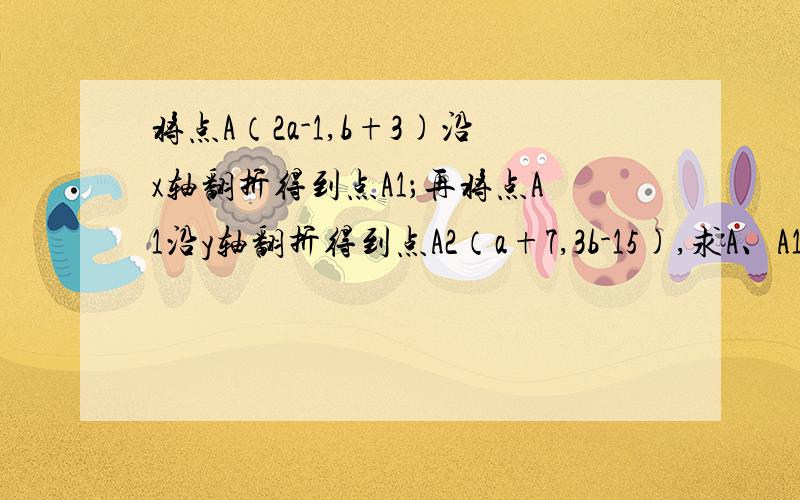 将点A（2a-1,b+3)沿x轴翻折得到点A1；再将点A1沿y轴翻折得到点A2（a+7,3b-15),求A、A1、A2的坐标.