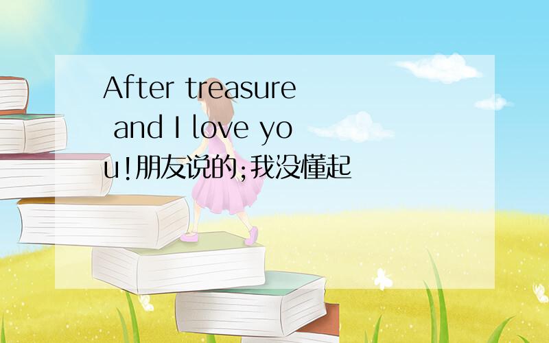 After treasure and I love you!朋友说的;我没懂起