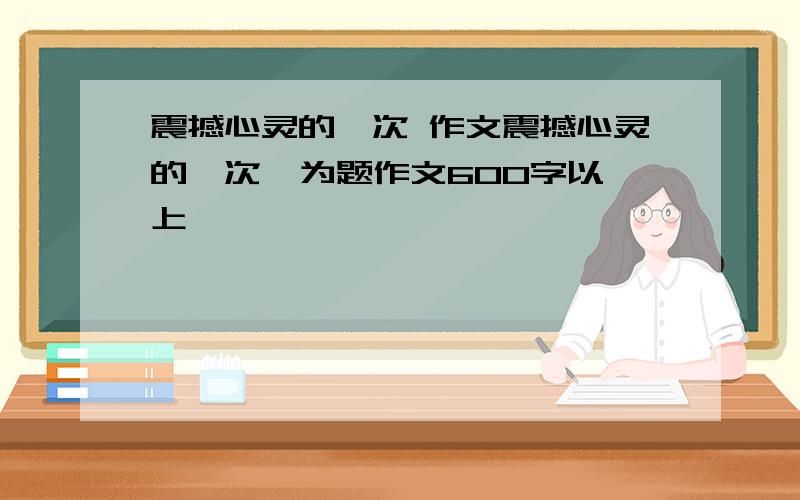 震撼心灵的一次 作文震撼心灵的一次  为题作文600字以上