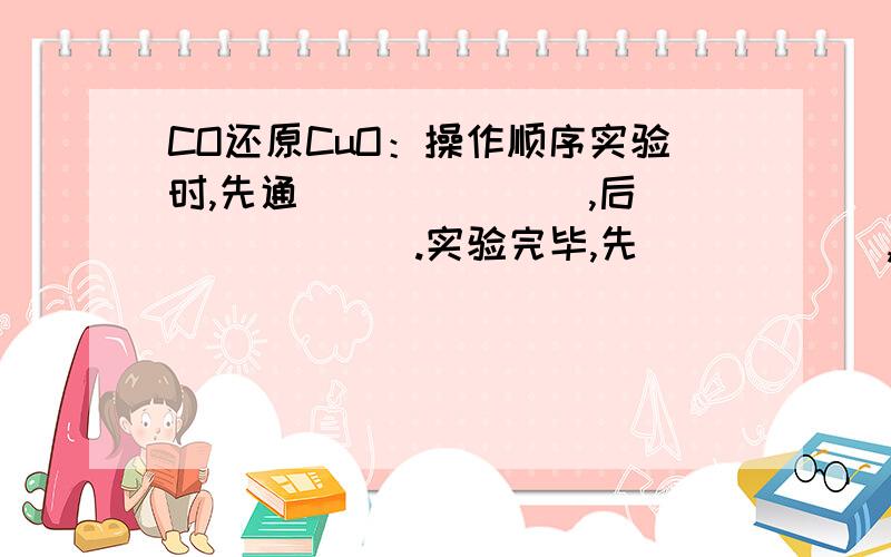 CO还原CuO：操作顺序实验时,先通_______,后_______.实验完毕,先______,继续通______直至______；但需对尾气处理,方法是_________（或收集起来）