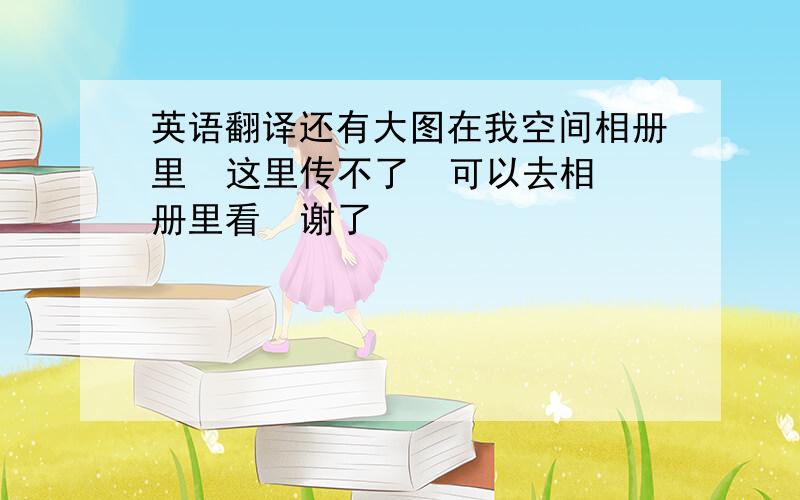 英语翻译还有大图在我空间相册里  这里传不了  可以去相册里看  谢了