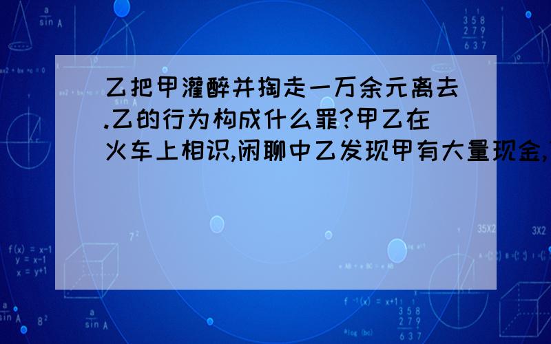 乙把甲灌醉并掏走一万余元离去.乙的行为构成什么罪?甲乙在火车上相识,闲聊中乙发现甲有大量现金,下车后乙邀请甲就餐,乙殷勤劝酒,将甲灌醉并掏走一万余元.乙构成什么罪?（详解）