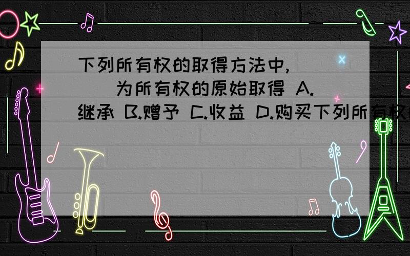 下列所有权的取得方法中,____为所有权的原始取得 A.继承 B.赠予 C.收益 D.购买下列所有权的取得方法中,____为所有权的原始取得 A.继承 B.赠予 C.收益 D.购买