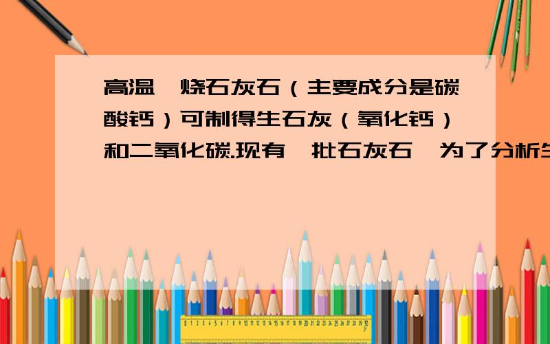 高温煅烧石灰石（主要成分是碳酸钙）可制得生石灰（氧化钙）和二氧化碳.现有一批石灰石,为了分析生石灰产品的纯度,小禹同学取此样品22g,充分煅烧后称得剩余固体的质量是13.2g（杂质不