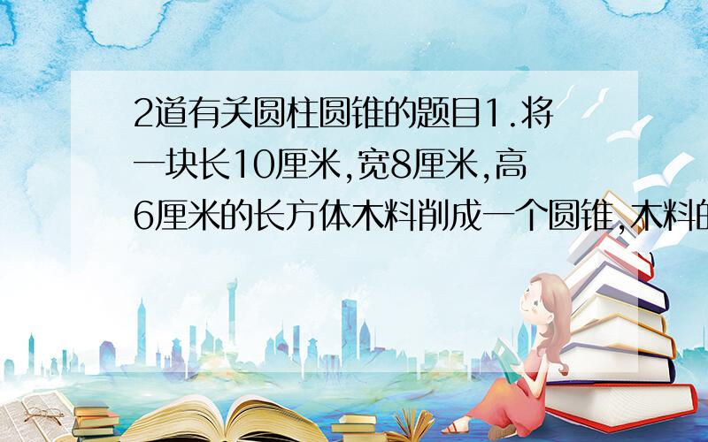 2道有关圆柱圆锥的题目1.将一块长10厘米,宽8厘米,高6厘米的长方体木料削成一个圆锥,木料的最大利用率约为：A.43.6% B20.9% C19.6% D15.7%2.某小区地下新埋设了一种圆柱形排污水管,外壁周长为169.5