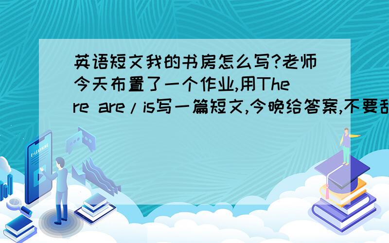 英语短文我的书房怎么写?老师今天布置了一个作业,用There are/is写一篇短文,今晚给答案,不要乱写!