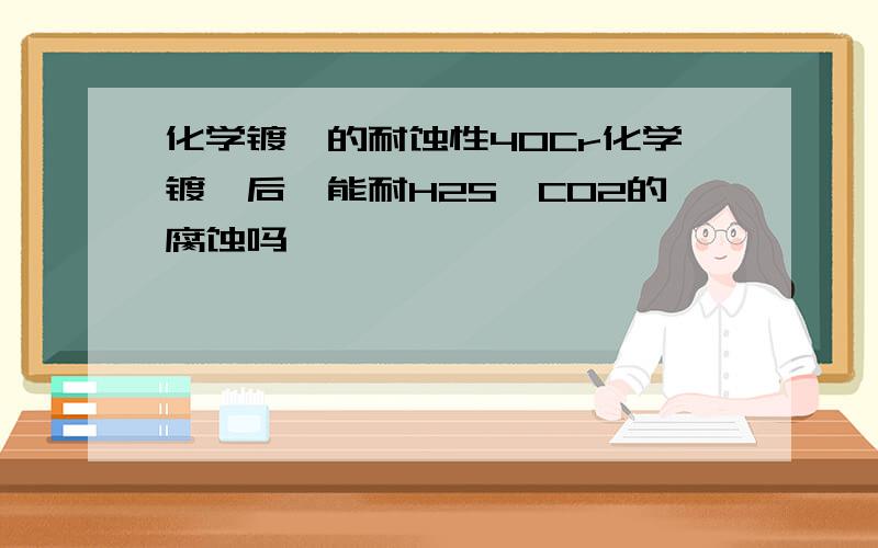 化学镀镍的耐蚀性40Cr化学镀镍后,能耐H2S、CO2的腐蚀吗