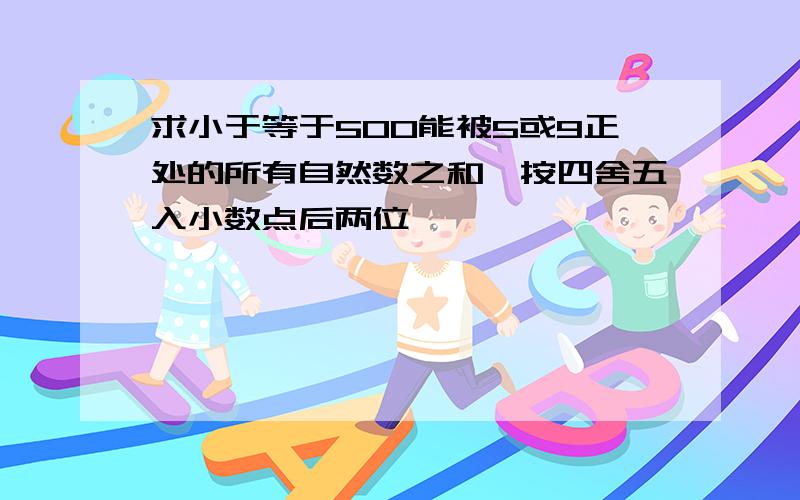 求小于等于500能被5或9正处的所有自然数之和,按四舍五入小数点后两位