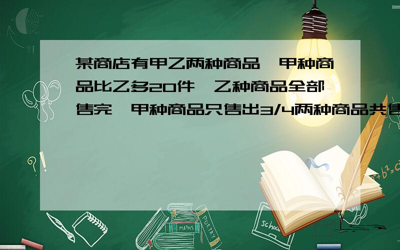 某商店有甲乙两种商品,甲种商品比乙多20件,乙种商品全部售完,甲种商品只售出3/4两种商品共售出120件,商店里原有甲乙商品各多少件?