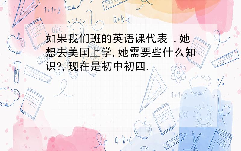 如果我们班的英语课代表 ,她想去美国上学,她需要些什么知识?,现在是初中初四.