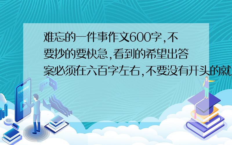 难忘的一件事作文600字,不要抄的要快急,看到的希望出答案必须在六百字左右,不要没有开头的就直接写“那一年,发生了……”要快,今天必须出,（30分钟有最好）