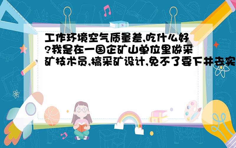 工作环境空气质量差,吃什么好?我是在一国企矿山单位里做采矿技术员,搞采矿设计,免不了要下井去实地勘察情况,井下的空气质量很不好!请问吃什么能清除吸入肺部的污浊空气?