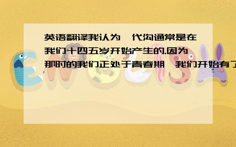 英语翻译我认为,代沟通常是在我们十四五岁开始产生的.因为那时的我们正处于青春期,我们开始有了自己的思维方式和想法,所以就会就会与父母的的想法不一致而产生矛盾.我们和父母的成