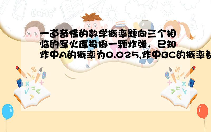 一道奇怪的数学概率题向三个相临的军火库投掷一颗炸弹．已知炸中A的概率为0.025,炸中BC的概率都为0.1,又知道炸中一个军火库另两个也会爆炸,求军火库发生爆炸的概率．  答案是把三个直接