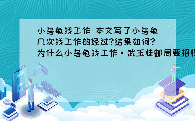 小乌龟找工作 本文写了小乌龟几次找工作的经过?结果如何?为什么小乌龟找工作·武玉桂邮局要招收邮递员.小乌龟想：送信是件有趣的工作,我应该去报名.小乌龟来到了邮局,正巧小袋鼠也来