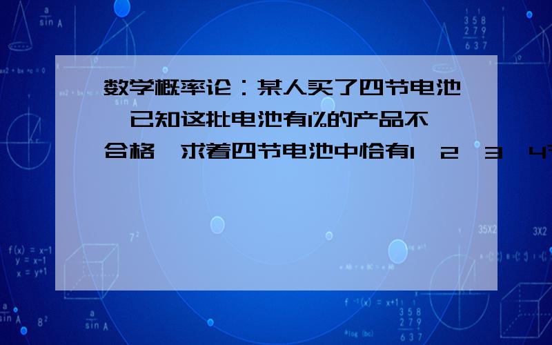 数学概率论：某人买了四节电池,已知这批电池有1%的产品不合格,求着四节电池中恰有1、2、3、4节某人买了四节电池，已知这批电池有1%的产品不合格，求着四节电池中恰有1、2、3、4节不合