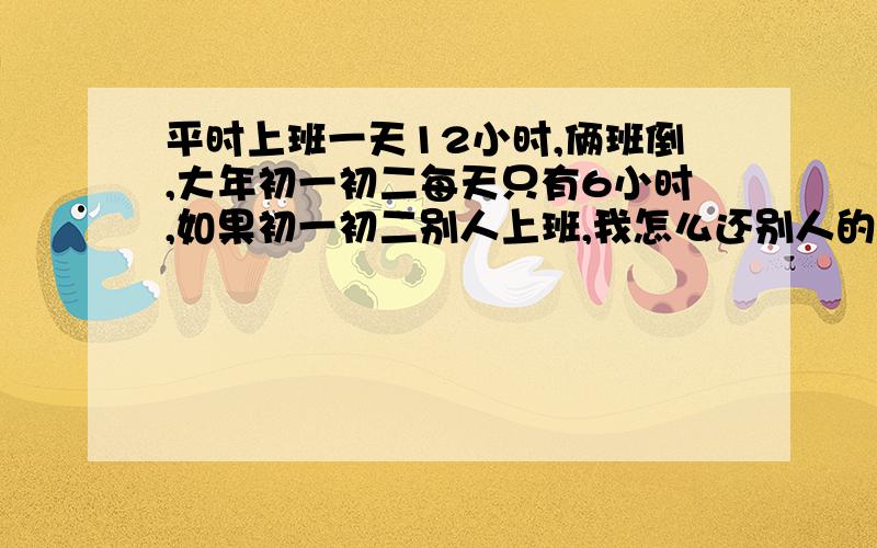 平时上班一天12小时,俩班倒,大年初一初二每天只有6小时,如果初一初二别人上班,我怎么还别人的班