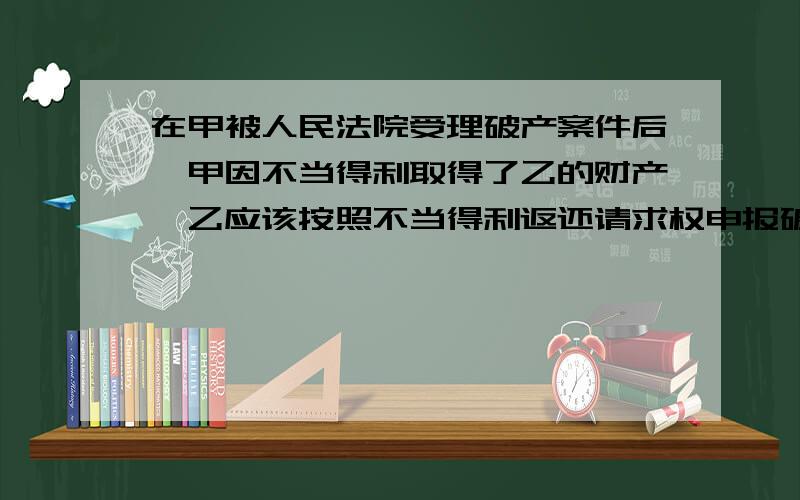 在甲被人民法院受理破产案件后,甲因不当得利取得了乙的财产,乙应该按照不当得利返还请求权申报破产债权.这句话对吗?为什么?