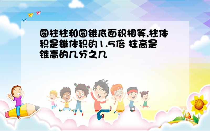 圆柱柱和圆锥底面积相等,柱体积是锥体积的1.5倍 柱高是锥高的几分之几