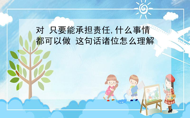 对 只要能承担责任,什么事情都可以做 这句话诸位怎么理解