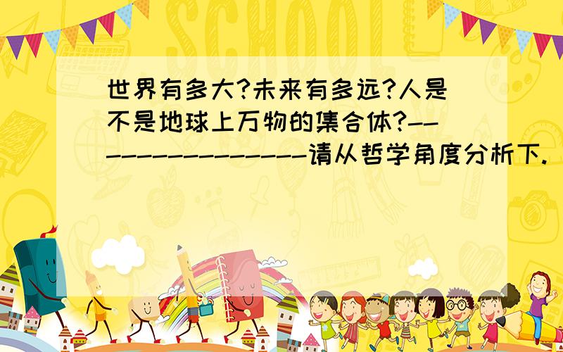 世界有多大?未来有多远?人是不是地球上万物的集合体?---------------请从哲学角度分析下.