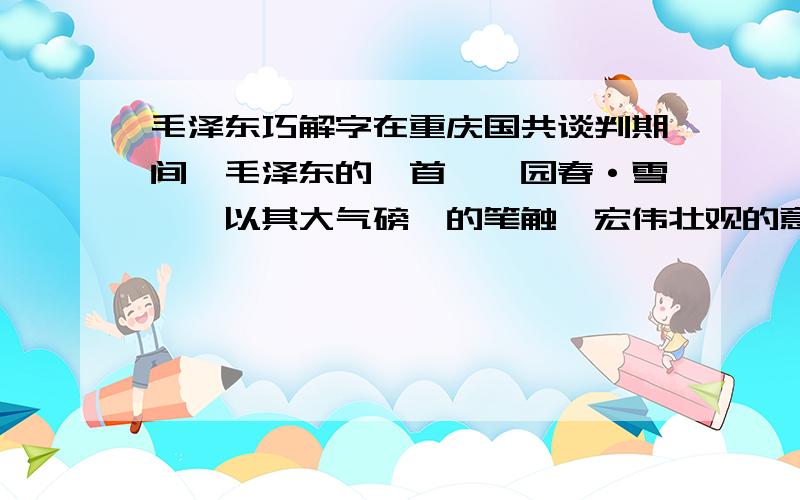 毛泽东巧解字在重庆国共谈判期间,毛泽东的一首《沁园春·雪》,以其大气磅礴的笔触,宏伟壮观的意境,在山城重庆的文艺界掀起了一场空前热烈的讨论.当时文艺界的名流,借谈判的空隙,邀请