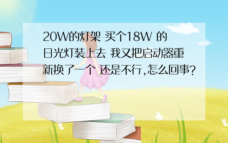 20W的灯架 买个18W 的日光灯装上去 我又把启动器重新换了一个 还是不行,怎么回事?