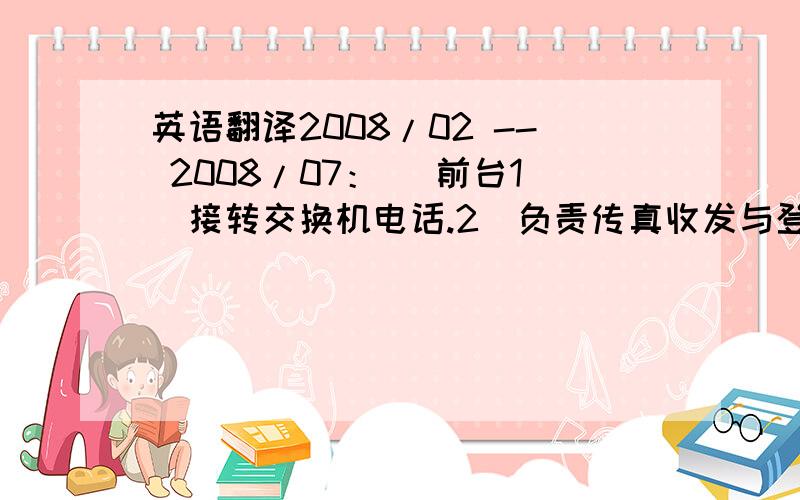 英语翻译2008/02 -- 2008/07：| 前台1．接转交换机电话.2．负责传真收发与登记.3．负责前台接待、登记.4．引见、招待、接送来宾.5．负责锁门,管理电梯,检查灯光、门窗.6．收发报刊函件及整理