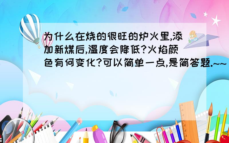 为什么在烧的很旺的炉火里,添加新煤后,温度会降低?火焰颜色有何变化?可以简单一点,是简答题.~~