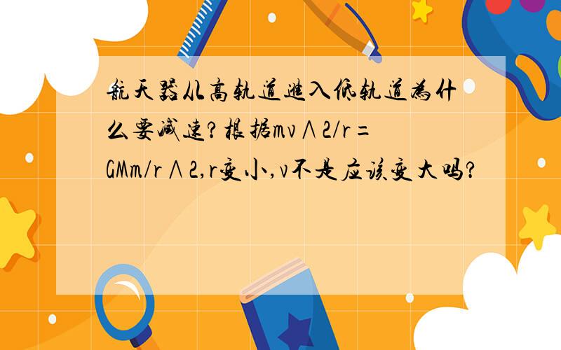 航天器从高轨道进入低轨道为什么要减速?根据mv∧2/r=GMm/r∧2,r变小,v不是应该变大吗?