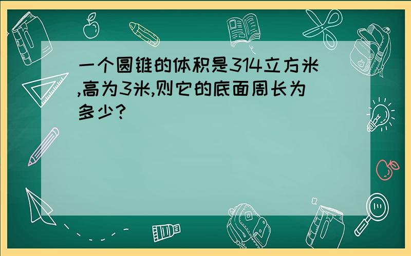 一个圆锥的体积是314立方米,高为3米,则它的底面周长为多少?