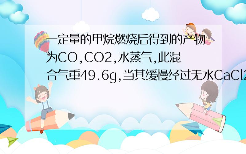 一定量的甲烷燃烧后得到的产物为CO,CO2,水蒸气,此混合气重49.6g,当其缓慢经过无水CaCl2时,CaCl2增重25.2g求原混合气体中CO2的质量