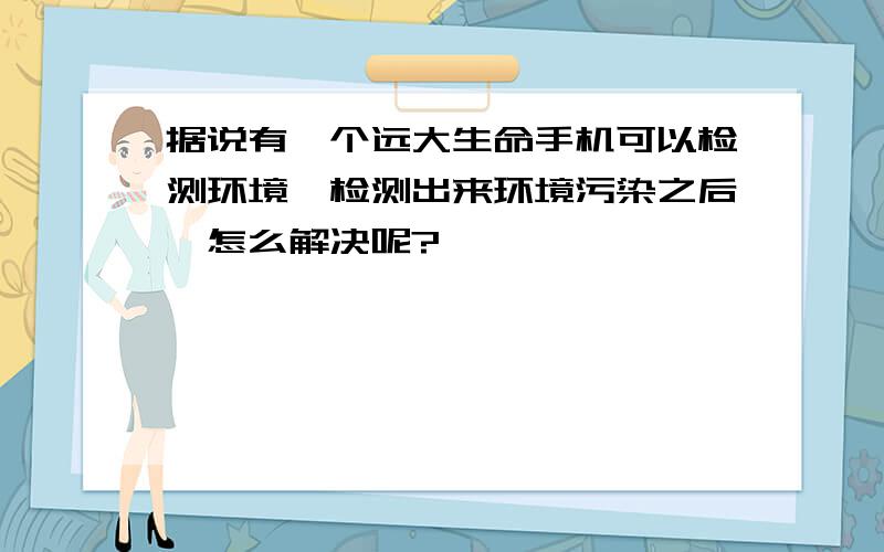 据说有一个远大生命手机可以检测环境,检测出来环境污染之后,怎么解决呢?