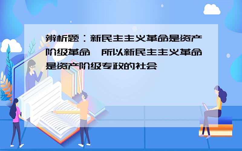 辨析题：新民主主义革命是资产阶级革命、所以新民主主义革命是资产阶级专政的社会