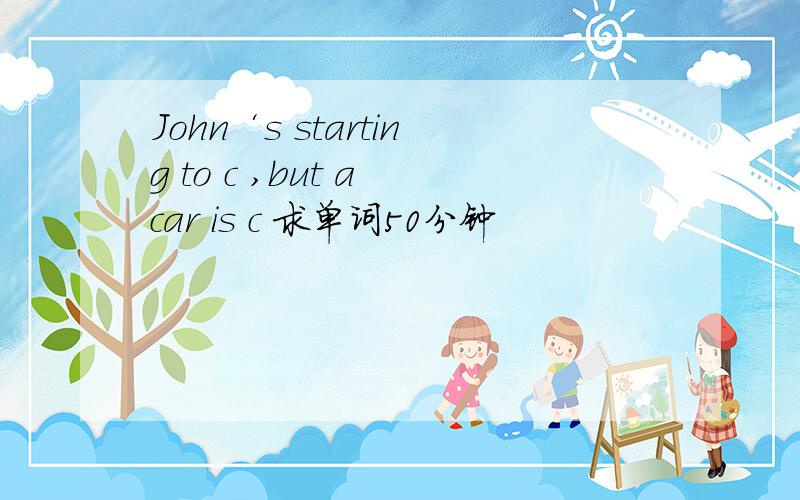 John‘s starting to c ,but a car is c 求单词50分钟